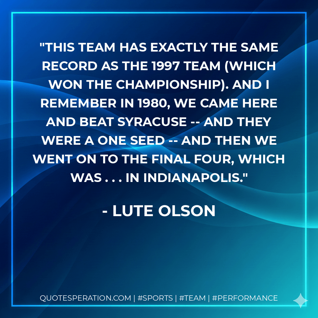 This team has exactly the same record as the 1997 team (which won the championship). And I remember in 1980, we came here and beat Syracuse -- and they were a one seed -- and then we went on to the Final Four, which was . . . in Indianapolis. - Lute Olson