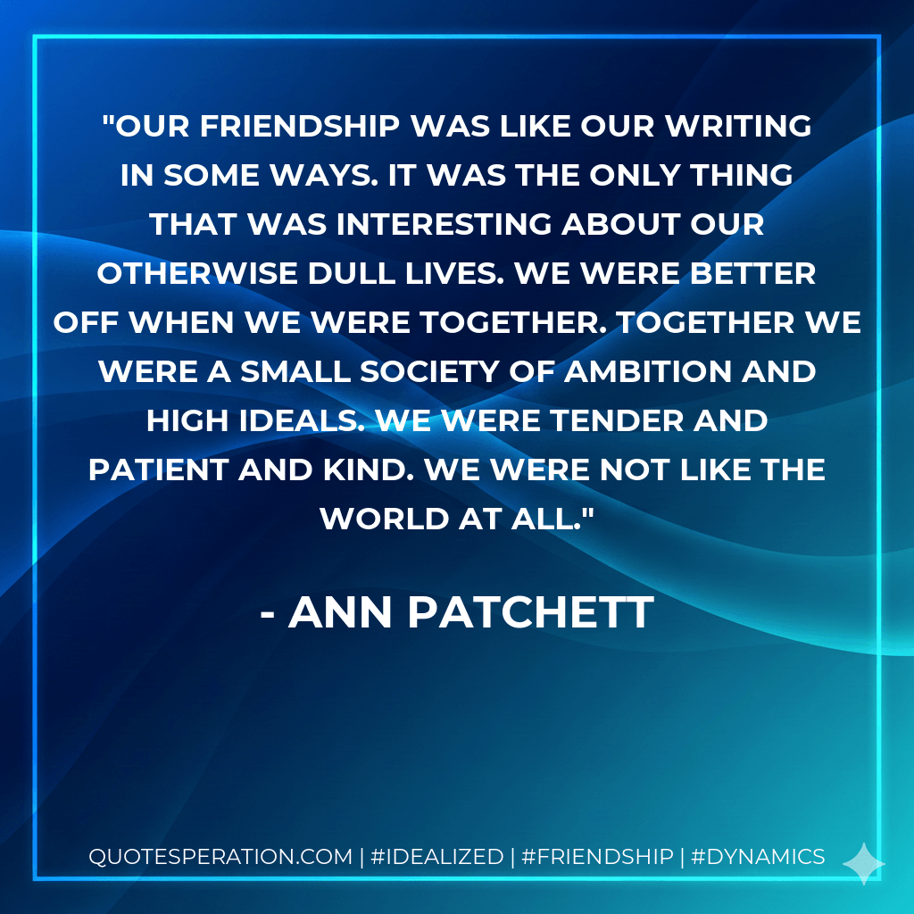 Our friendship was like our writing in some ways. It was the only thing that was interesting about our otherwise dull lives. We were better off when we were together. Together we were a small society of ambition and high ideals. We were tender and patient and kind. We were not like the world at all. - Ann Patchett