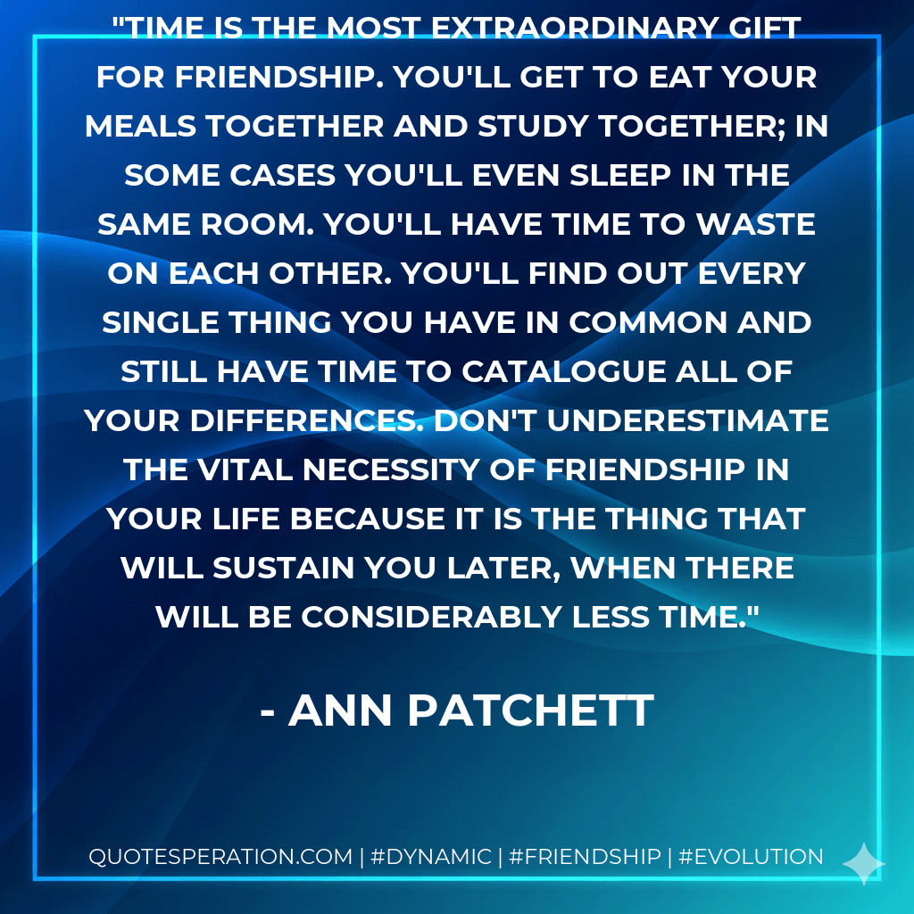Time is the most extraordinary gift for friendship. You'll get to eat your meals together and study together; in some cases you'll even sleep in the same room. You'll have time to waste on each other. You'll find out every single thing you have in common and still have time to catalogue all of your differences. Don't underestimate the vital necessity of friendship in your life because it is the thing that will sustain you later, when there will be considerably less time. - Ann Patchett