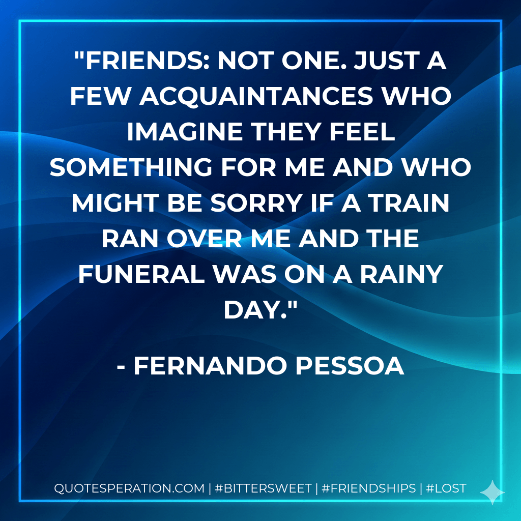 Friends: not one. Just a few acquaintances who imagine they feel something for me and who might be sorry if a train ran over me and the funeral was on a rainy day. - Fernando Pessoa