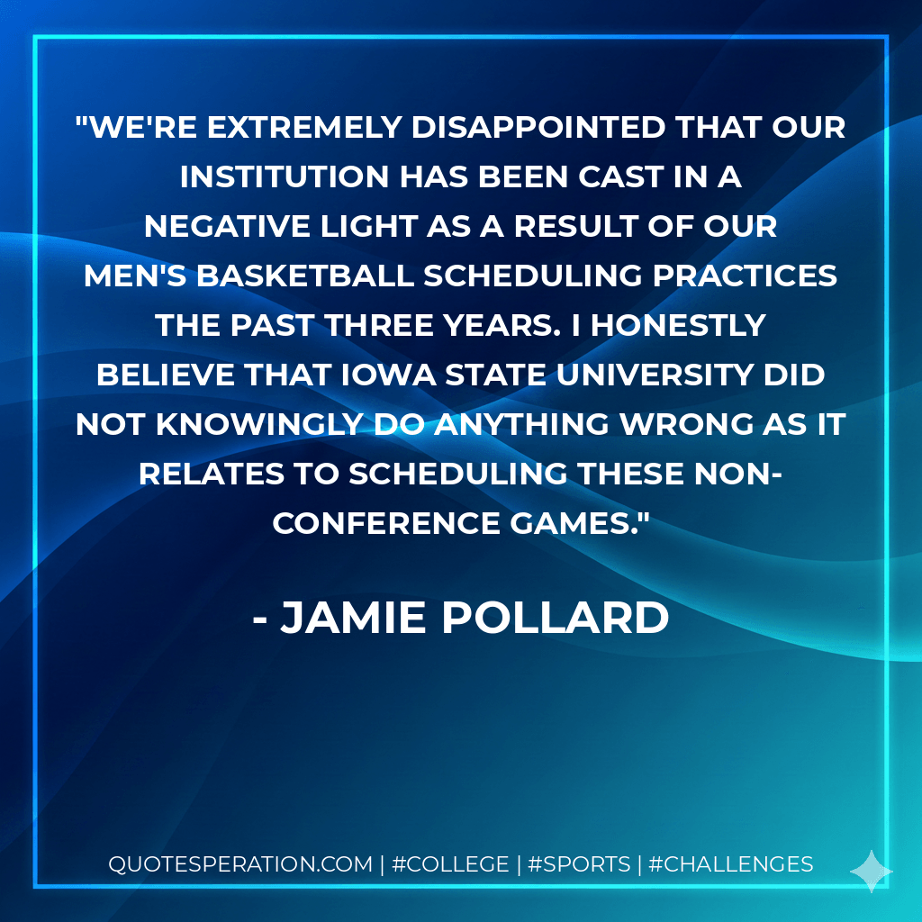We're extremely disappointed that our institution has been cast in a negative light as a result of our men's basketball scheduling practices the past three years. I honestly believe that Iowa State University did not knowingly do anything wrong as it relates to scheduling these non-conference games. - Jamie Pollard