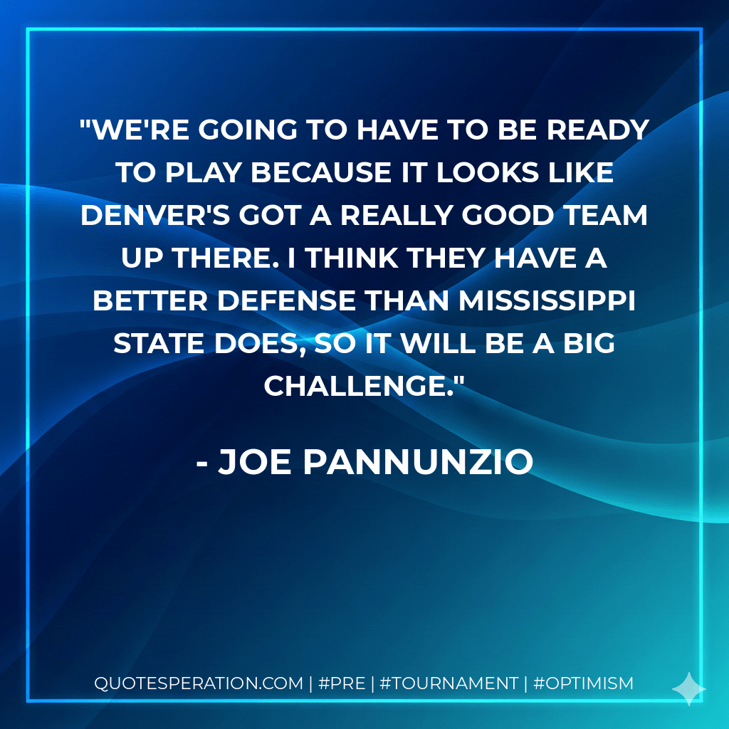 We're going to have to be ready to play because it looks like Denver's got a really good team up there. I think they have a better defense than Mississippi State does, so it will be a big challenge. - Joe Pannunzio