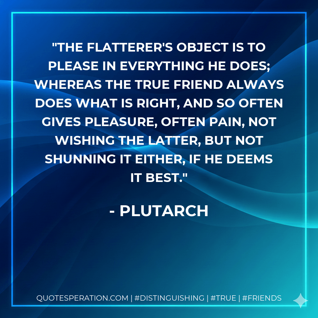 The flatterer's object is to please in everything he does; whereas the true friend always does what is right, and so often gives pleasure, often pain, not wishing the latter, but not shunning it either, if he deems it best. - Plutarch