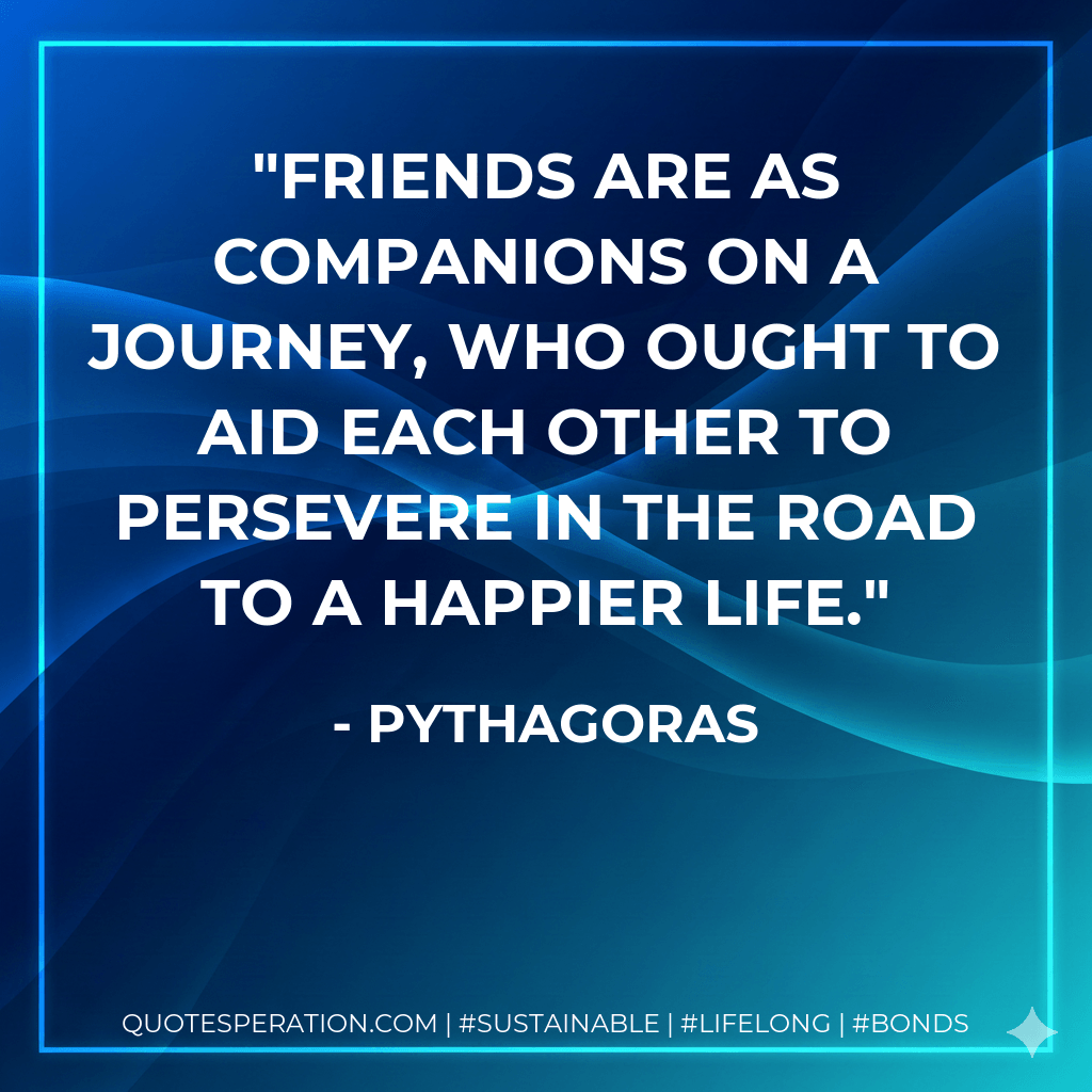 Friends are as companions on a journey, who ought to aid each other to persevere in the road to a happier life. - Pythagoras
