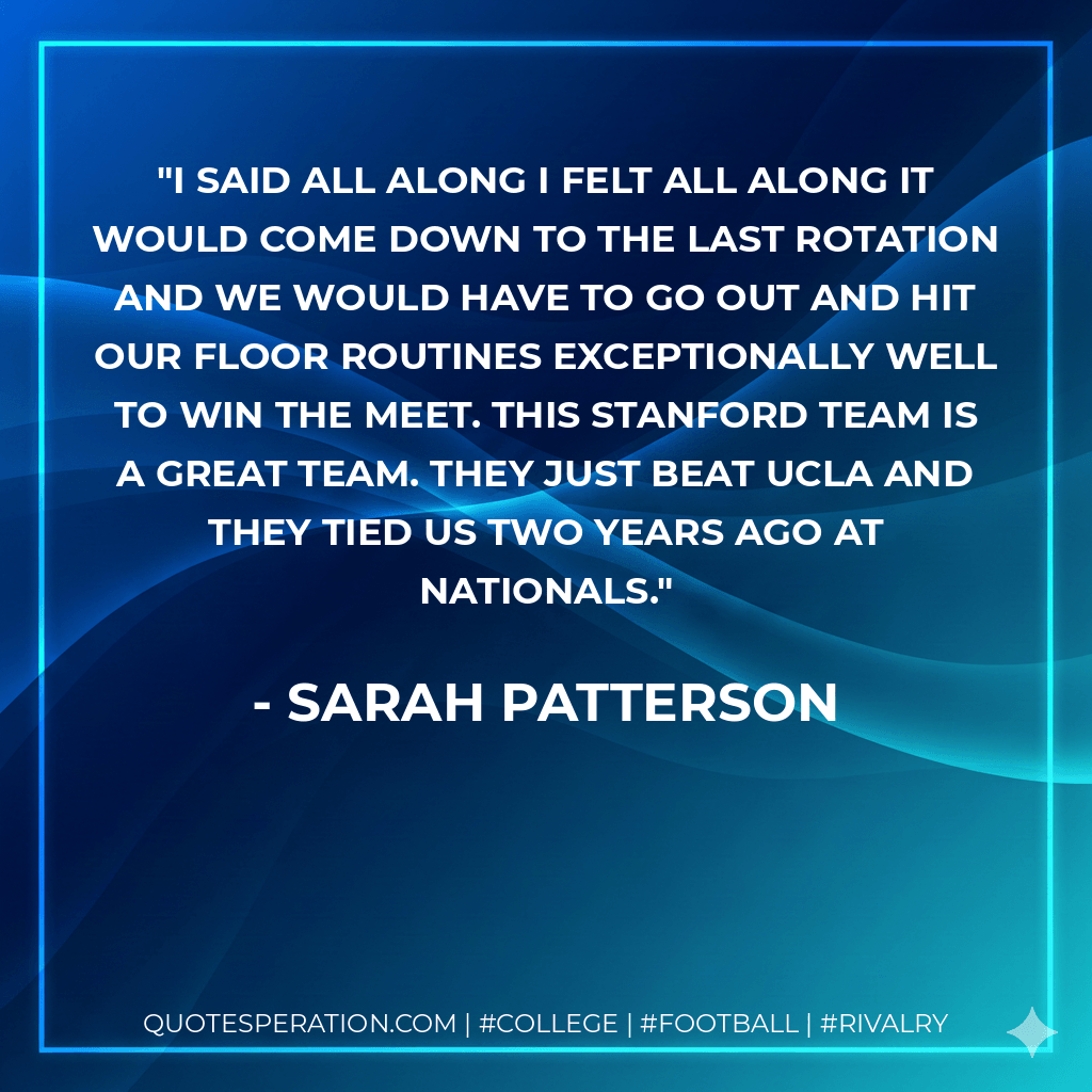 I said all along I felt all along it would come down to the last rotation and we would have to go out and hit our floor routines exceptionally well to win the meet. This Stanford team is a great team. They just beat UCLA and they tied us two years ago at nationals. - Sarah Patterson
