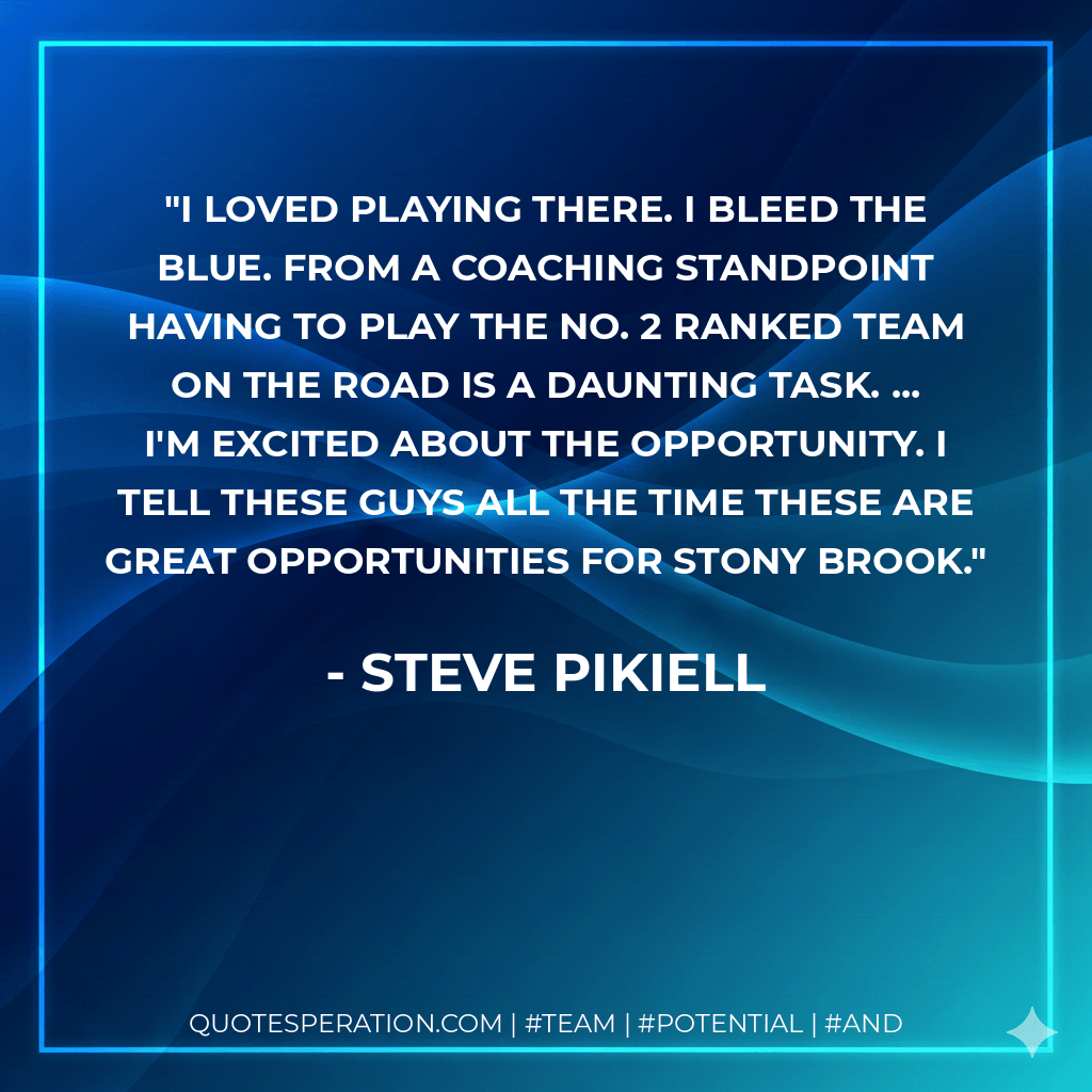 I loved playing there. I bleed the blue. From a coaching standpoint having to play the No. 2 ranked team on the road is a daunting task. ... I'm excited about the opportunity. I tell these guys all the time these are great opportunities for Stony Brook. - Steve Pikiell