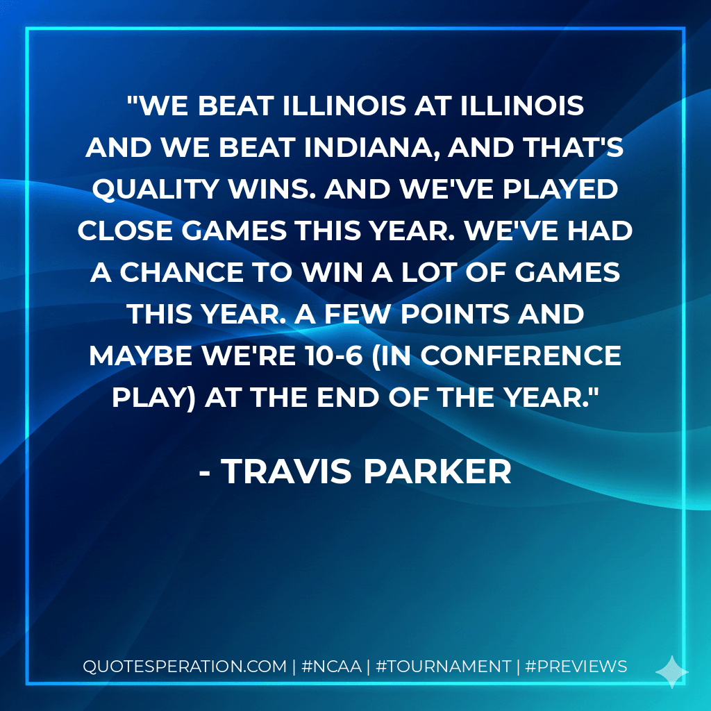 We beat Illinois at Illinois and we beat Indiana, and that's quality wins. And we've played close games this year. We've had a chance to win a lot of games this year. A few points and maybe we're 10-6 (in conference play) at the end of the year. - Travis Parker