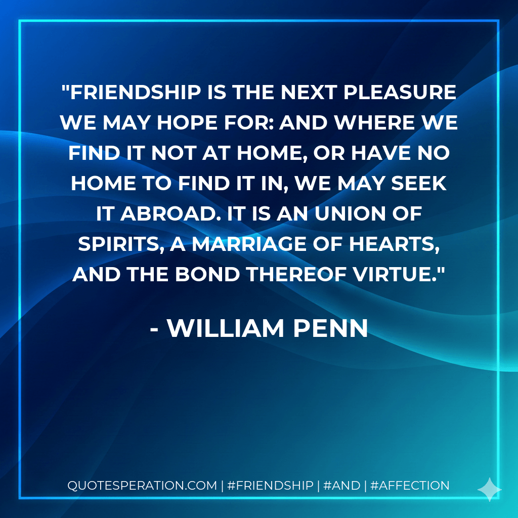 Friendship is the next pleasure we may hope for: and where we find it not at home, or have no home to find it in, we may seek it abroad. It is an union of spirits, a marriage of hearts, and the bond thereof virtue. - William Penn