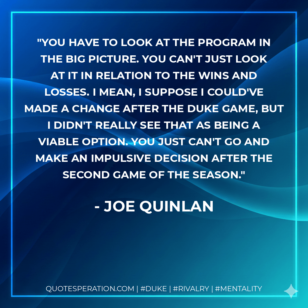 You have to look at the program in the big picture. You can't just look at it in relation to the wins and losses. I mean, I suppose I could've made a change after the Duke game, but I didn't really see that as being a viable option. You just can't go and make an impulsive decision after the second game of the season. - Joe Quinlan