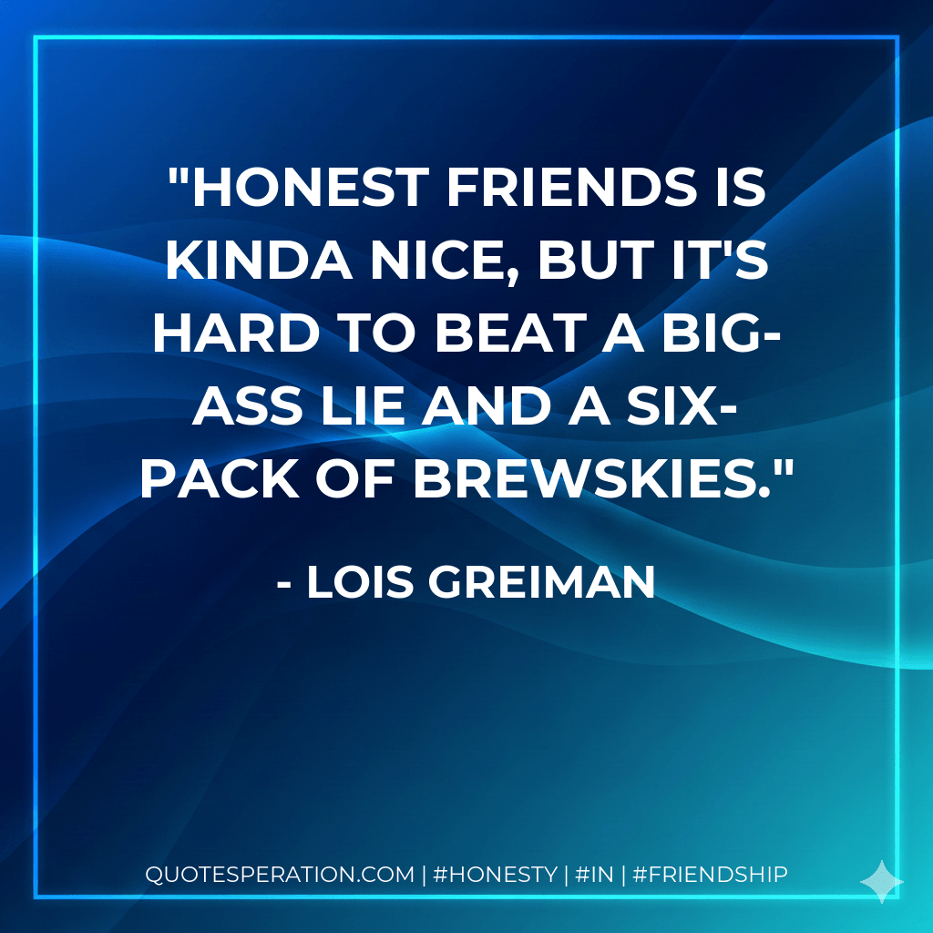 Honest friends is kinda nice, but it's hard to beat a big-ass lie and a six-pack of brewskies. - Lois Greiman