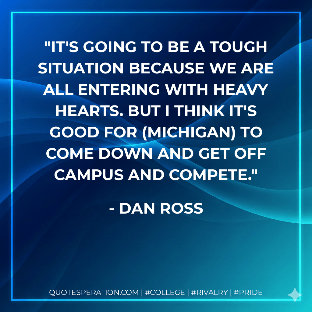 It's going to be a tough situation because we are all entering with heavy hearts. But I think it's good for (Michigan) to come down and get off campus and compete. - Dan Ross