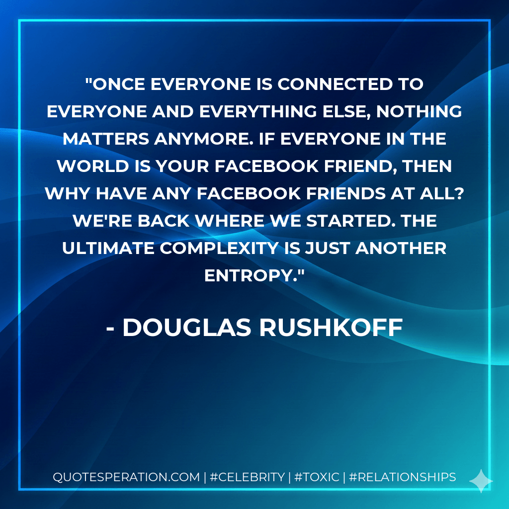 Once everyone is connected to everyone and everything else, nothing matters anymore. If everyone in the world is your Facebook friend, then why have any Facebook friends at all? We're back where we started. The ultimate complexity is just another entropy. - Douglas Rushkoff