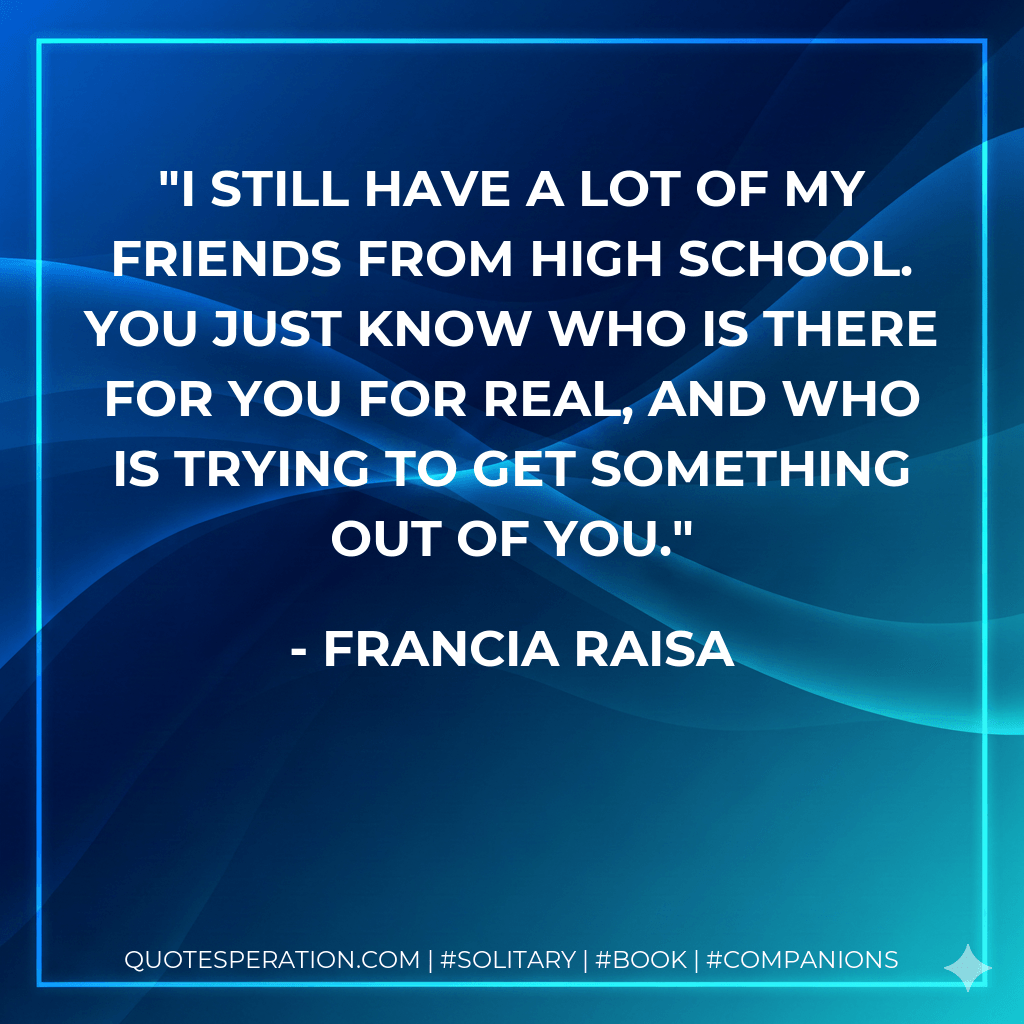 I still have a lot of my friends from high school. You just know who is there for you for real, and who is trying to get something out of you. - Francia Raisa