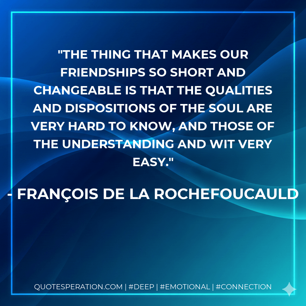 The thing that makes our friendships so short and changeable is that the qualities and dispositions of the soul are very hard to know, and those of the understanding and wit very easy. - François de La Rochefoucauld