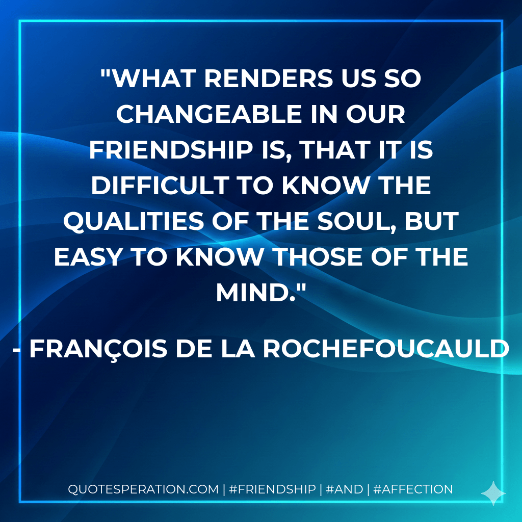 What renders us so changeable in our friendship is, that it is difficult to know the qualities of the soul, but easy to know those of the mind. - François de La Rochefoucauld