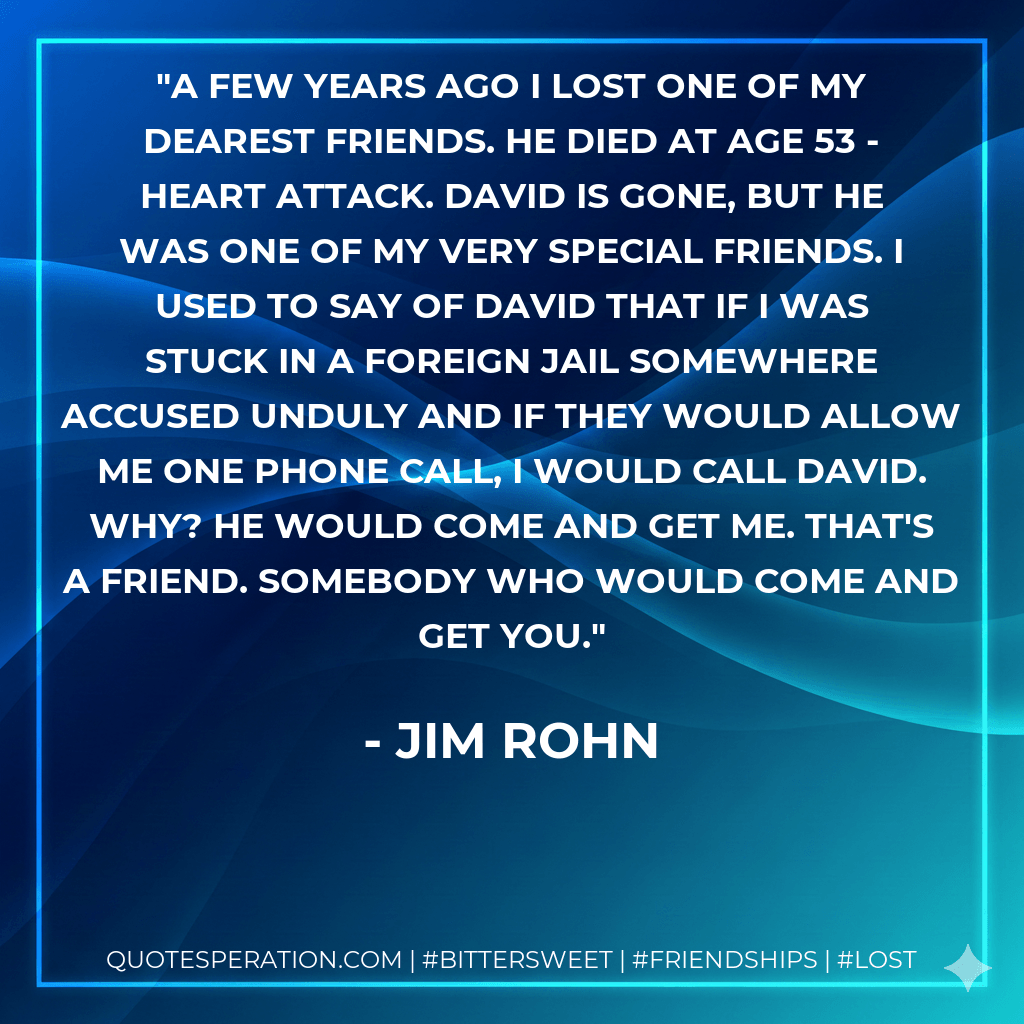 A few years ago I lost one of my dearest friends. He died at age 53 - heart attack. David is gone, but he was one of my very special friends. I used to say of David that if I was stuck in a foreign jail somewhere accused unduly and if they would allow me one phone call, I would call David. Why? He would come and get me. That's a friend. Somebody who would come and get you. - Jim Rohn