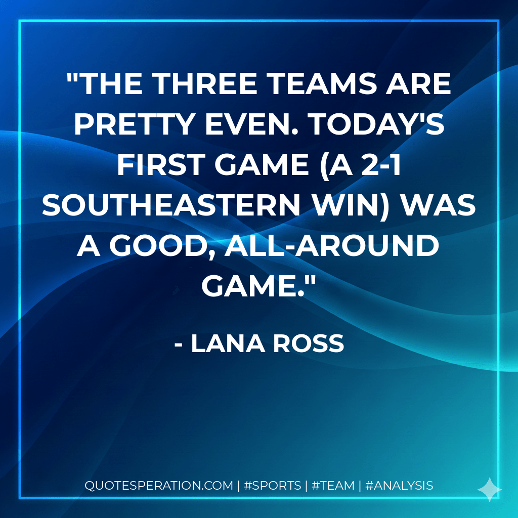 The three teams are pretty even. Today's first game (a 2-1 Southeastern win) was a good, all-around game. - Lana Ross