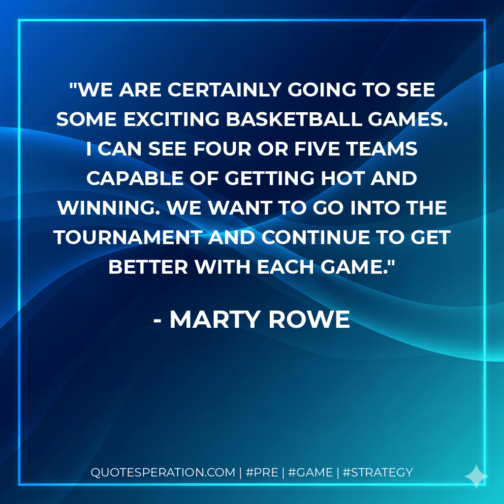 We are certainly going to see some exciting basketball games. I can see four or five teams capable of getting hot and winning. We want to go into the tournament and continue to get better with each game. - Marty Rowe
