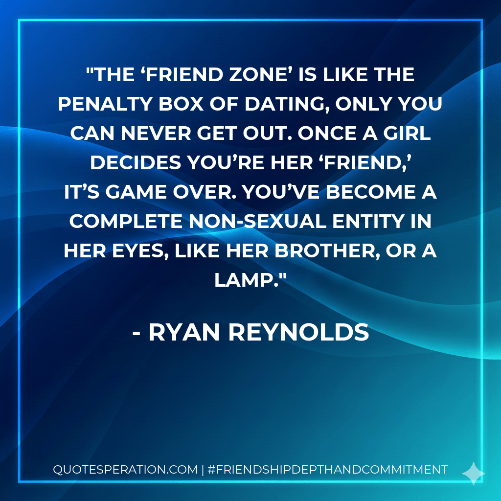 The ‘friend zone’ is like the penalty box of dating, only you can never get out. Once a girl decides you’re her ‘friend,’ it’s game over. You’ve become a complete non-sexual entity in her eyes, like her brother, or a lamp. - Ryan Reynolds