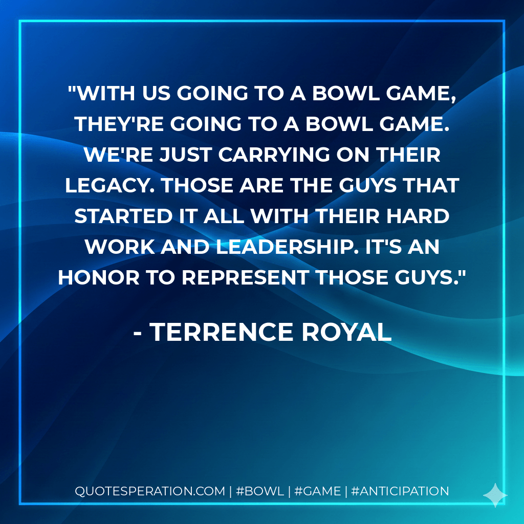 With us going to a bowl game, they're going to a bowl game. We're just carrying on their legacy. Those are the guys that started it all with their hard work and leadership. It's an honor to represent those guys. - Terrence Royal