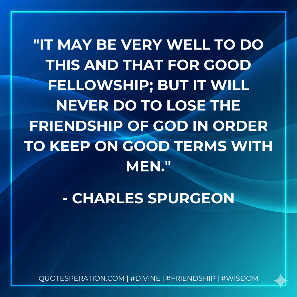 It may be very well to do this and that for good fellowship; but it will never do to lose the friendship of God in order to keep on good terms with men. - Charles Spurgeon