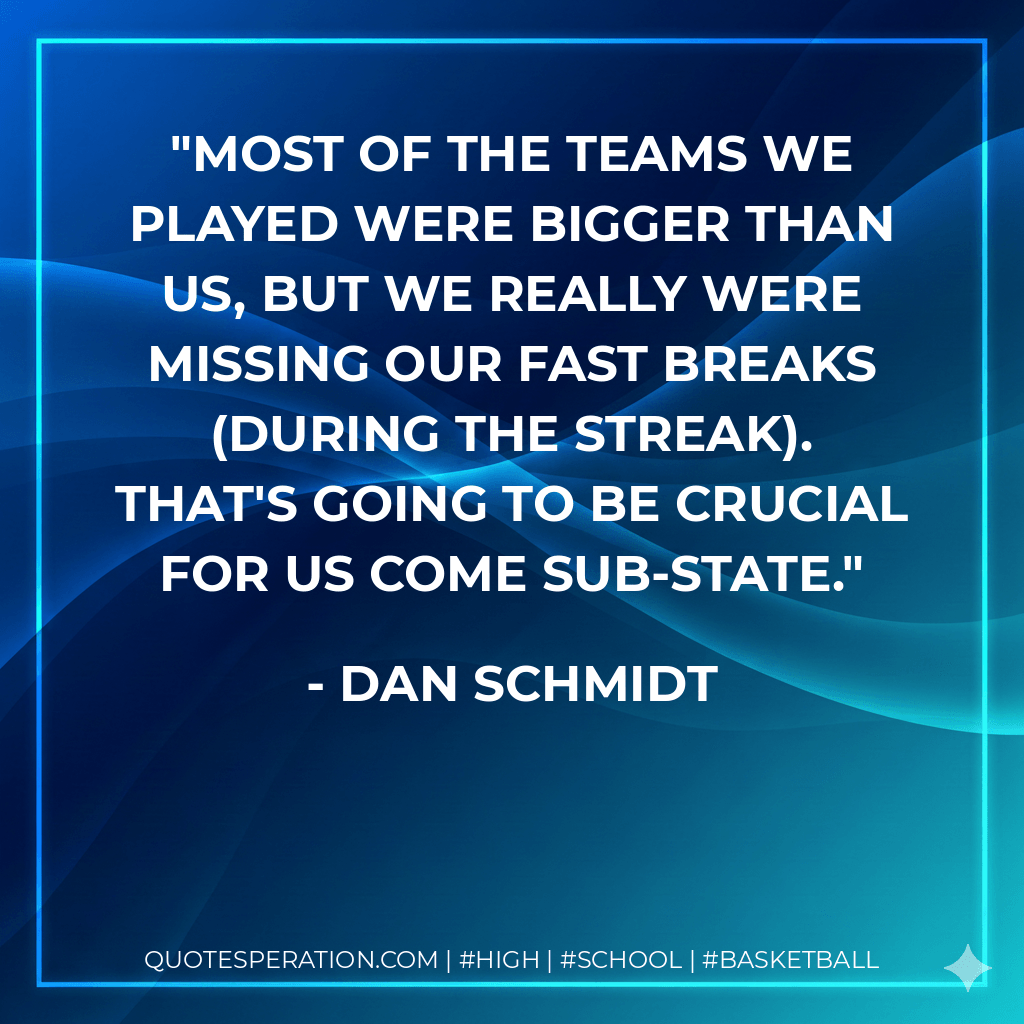 Most of the teams we played were bigger than us, but we really were missing our fast breaks (during the streak). That's going to be crucial for us come sub-state. - Dan Schmidt