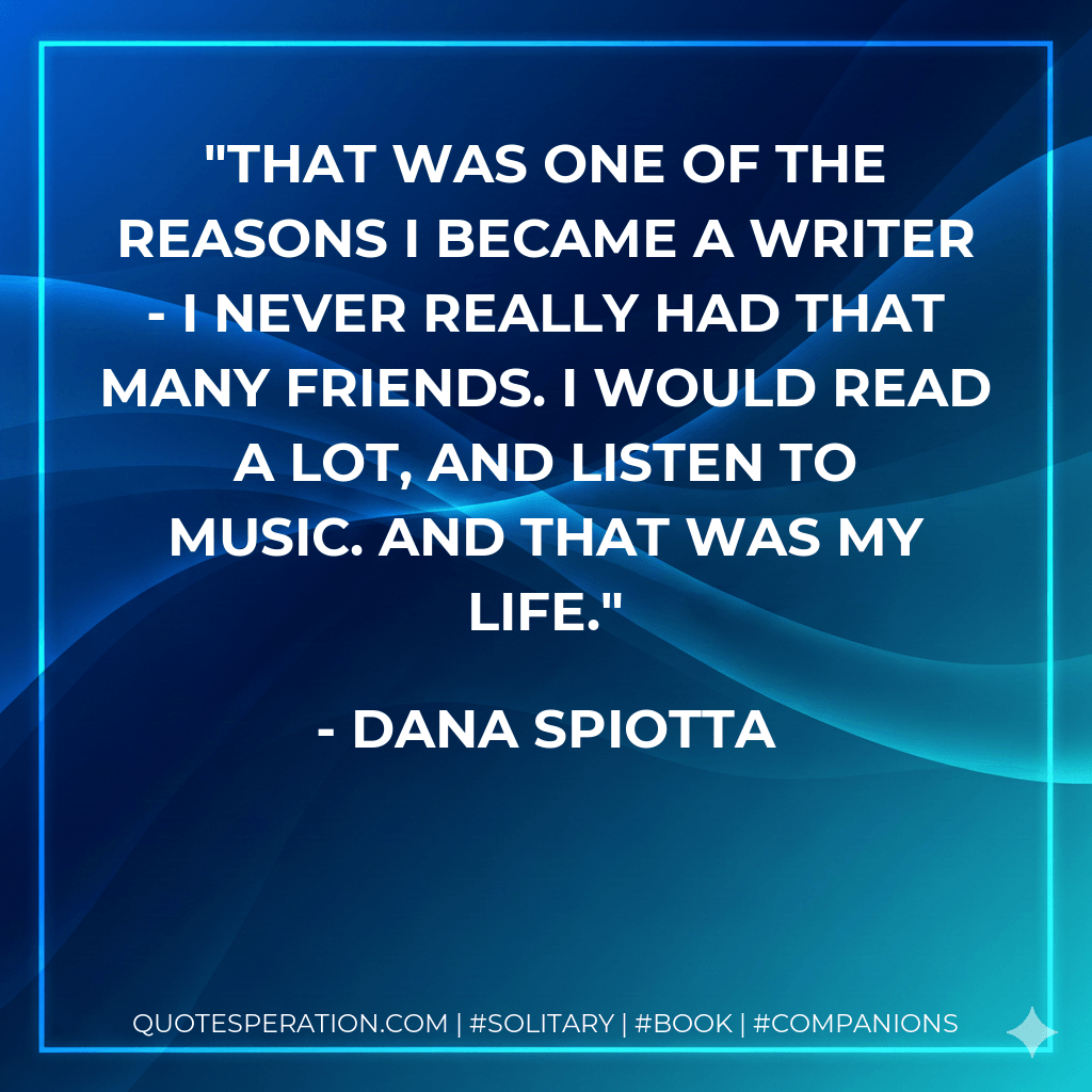 That was one of the reasons I became a writer - I never really had that many friends. I would read a lot, and listen to music. And that was my life. - Dana Spiotta