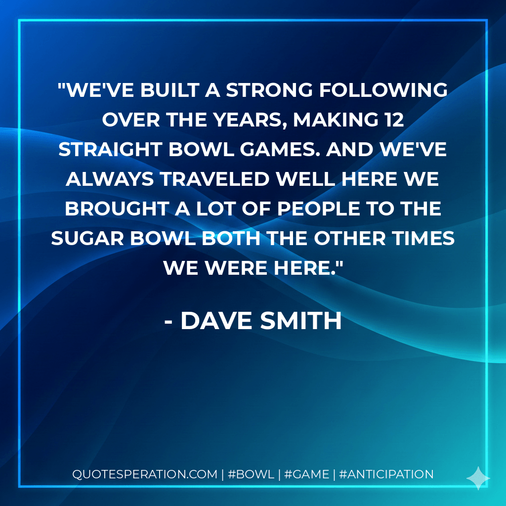 We've built a strong following over the years, making 12 straight bowl games. And we've always traveled well here we brought a lot of people to the Sugar Bowl both the other times we were here. - Dave Smith