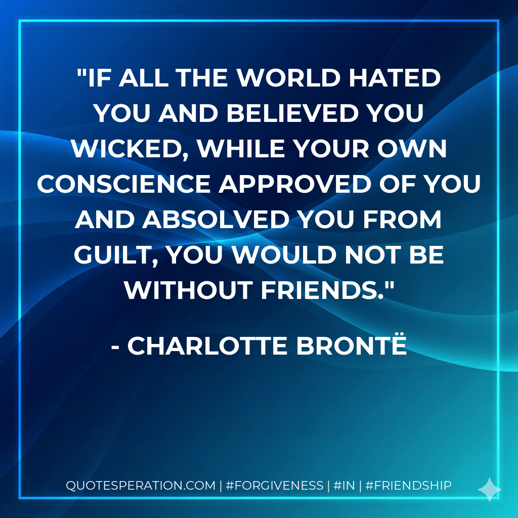 If all the world hated you and believed you wicked, while your own conscience approved of you and absolved you from guilt, you would not be without friends. - Charlotte Brontë