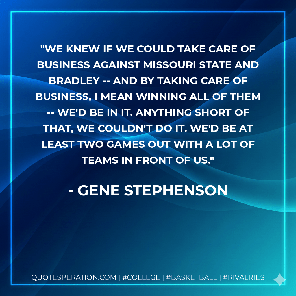 We knew if we could take care of business against Missouri State and Bradley -- and by taking care of business, I mean winning all of them -- we'd be in it. Anything short of that, we couldn't do it. We'd be at least two games out with a lot of teams in front of us. - Gene Stephenson