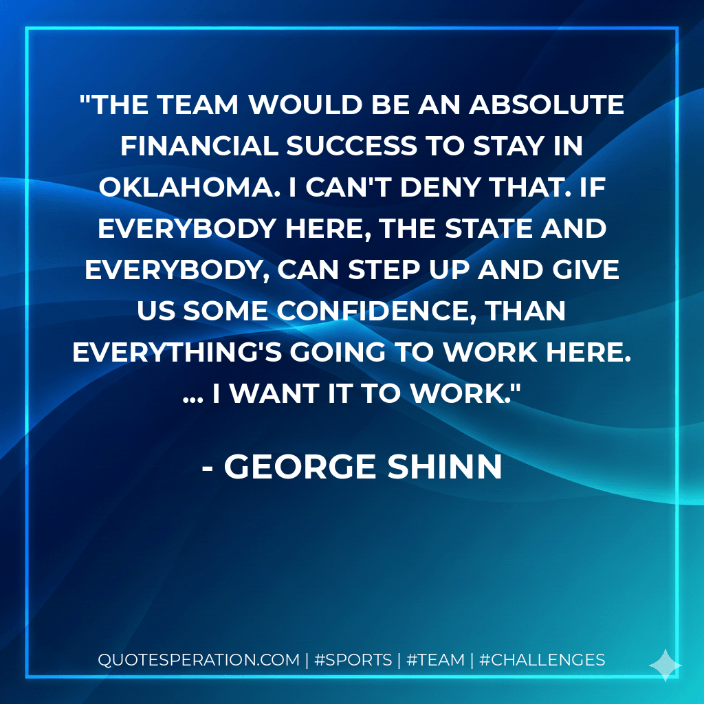 The team would be an absolute financial success to stay in Oklahoma. I can't deny that. If everybody here, the state and everybody, can step up and give us some confidence, than everything's going to work here. ... I want it to work. - George Shinn