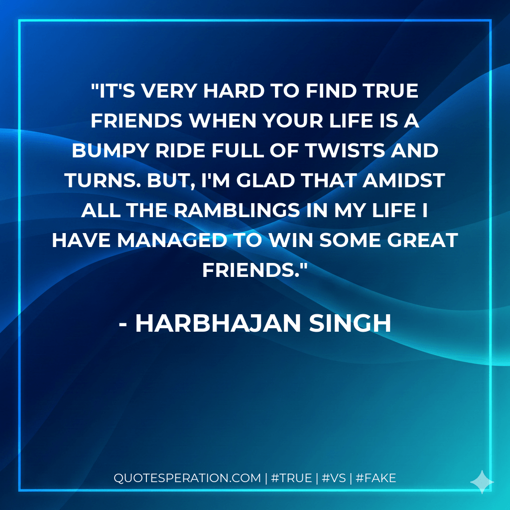 It's very hard to find true friends when your life is a bumpy ride full of twists and turns. But, I'm glad that amidst all the ramblings in my life I have managed to win some great friends. - Harbhajan Singh