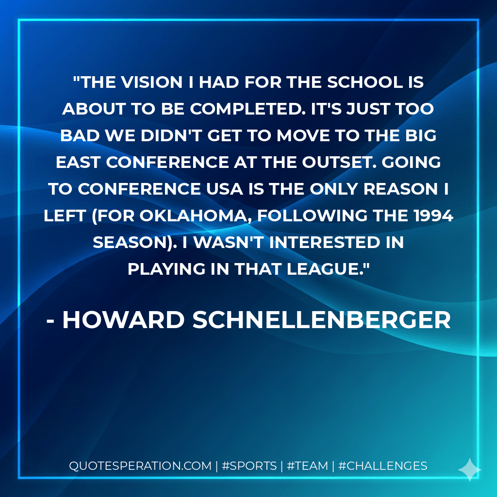 The vision I had for the school is about to be completed. It's just too bad we didn't get to move to the Big East Conference at the outset. Going to Conference USA is the only reason I left (for Oklahoma, following the 1994 season). I wasn't interested in playing in that league. - Howard Schnellenberger