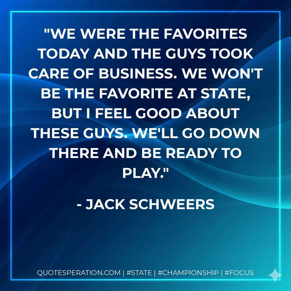 We were the favorites today and the guys took care of business. We won't be the favorite at state, but I feel good about these guys. We'll go down there and be ready to play. - Jack Schweers