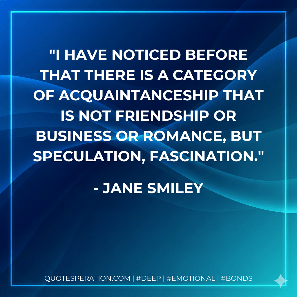 I have noticed before that there is a category of acquaintanceship that is not friendship or business or romance, but speculation, fascination. - Jane Smiley