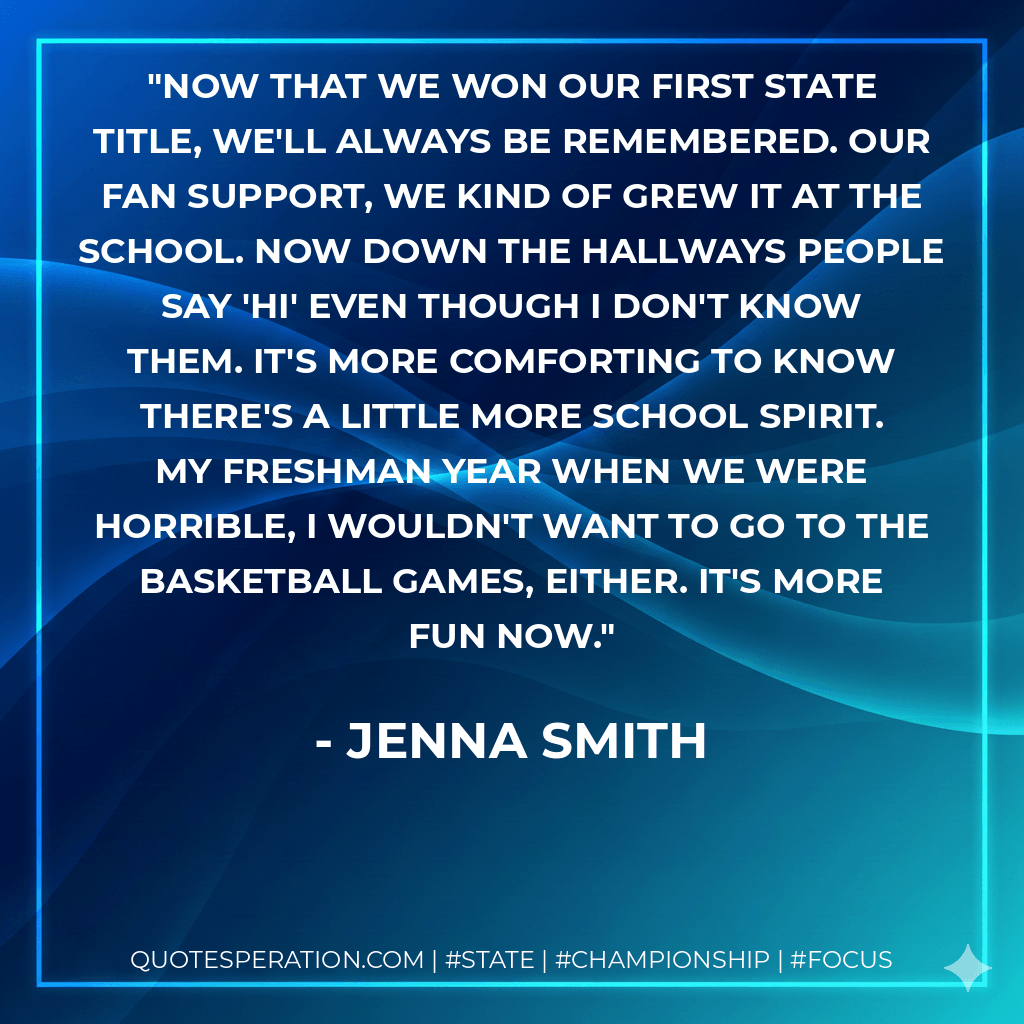 Now that we won our first state title, we'll always be remembered. Our fan support, we kind of grew it at the school. Now down the hallways people say 'Hi' even though I don't know them. It's more comforting to know there's a little more school spirit. My freshman year when we were horrible, I wouldn't want to go to the basketball games, either. It's more fun now. - Jenna Smith