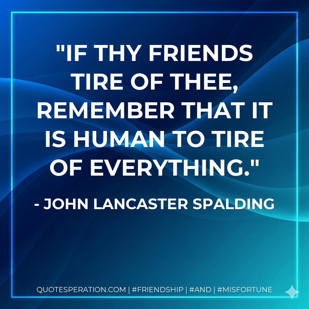 If thy friends tire of thee, remember that it is human to tire of everything. - John Lancaster Spalding