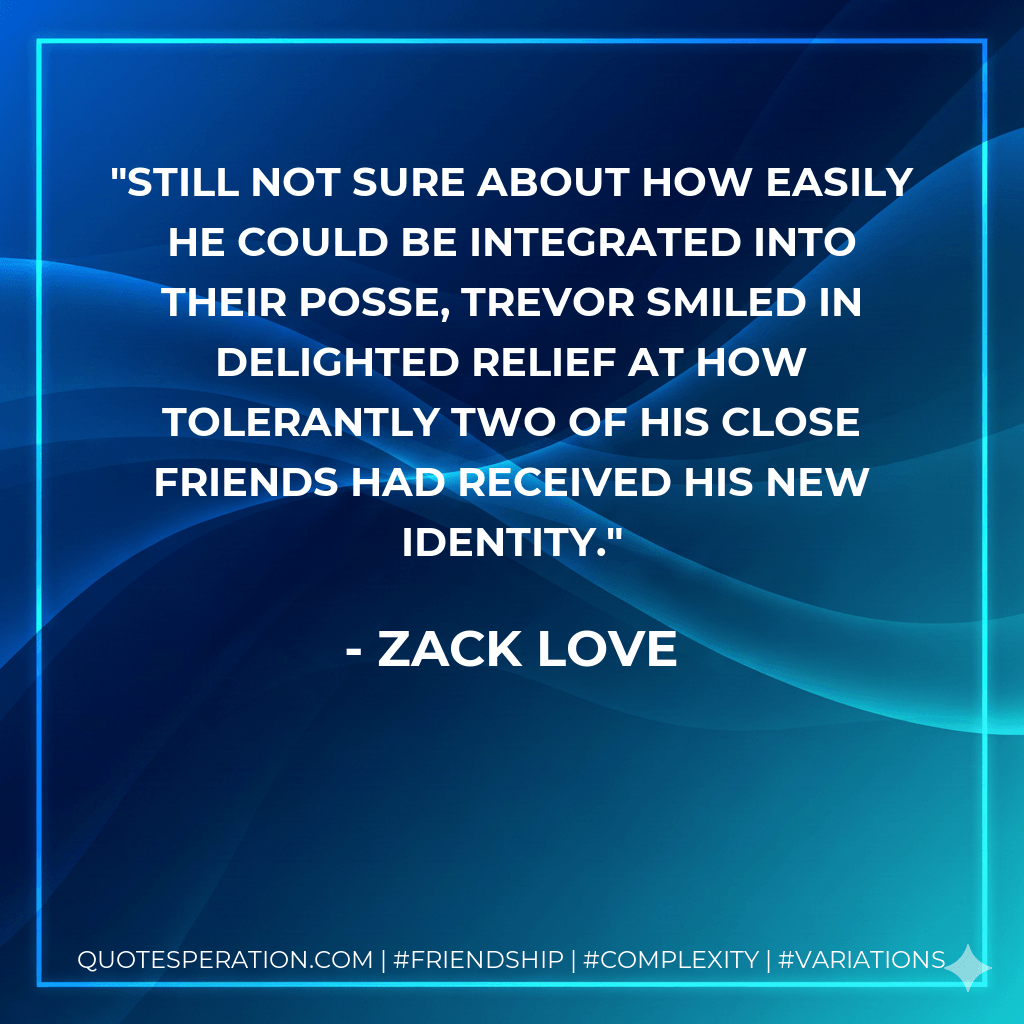 Still not sure about how easily he could be integrated into their posse, Trevor smiled in delighted relief at how tolerantly two of his close friends had received his new identity. - Zack Love