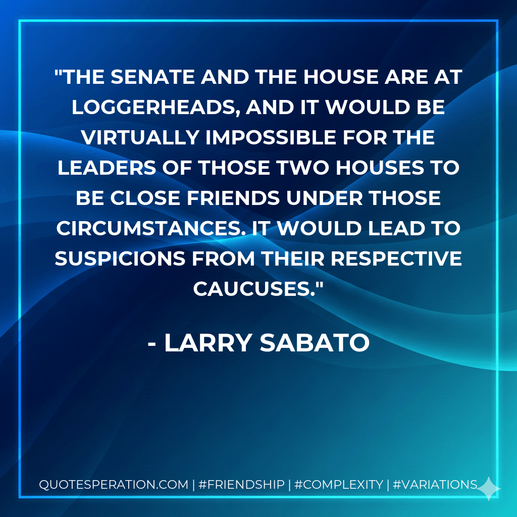 The Senate and the House are at loggerheads, and it would be virtually impossible for the leaders of those two houses to be close friends under those circumstances. It would lead to suspicions from their respective caucuses. - Larry Sabato