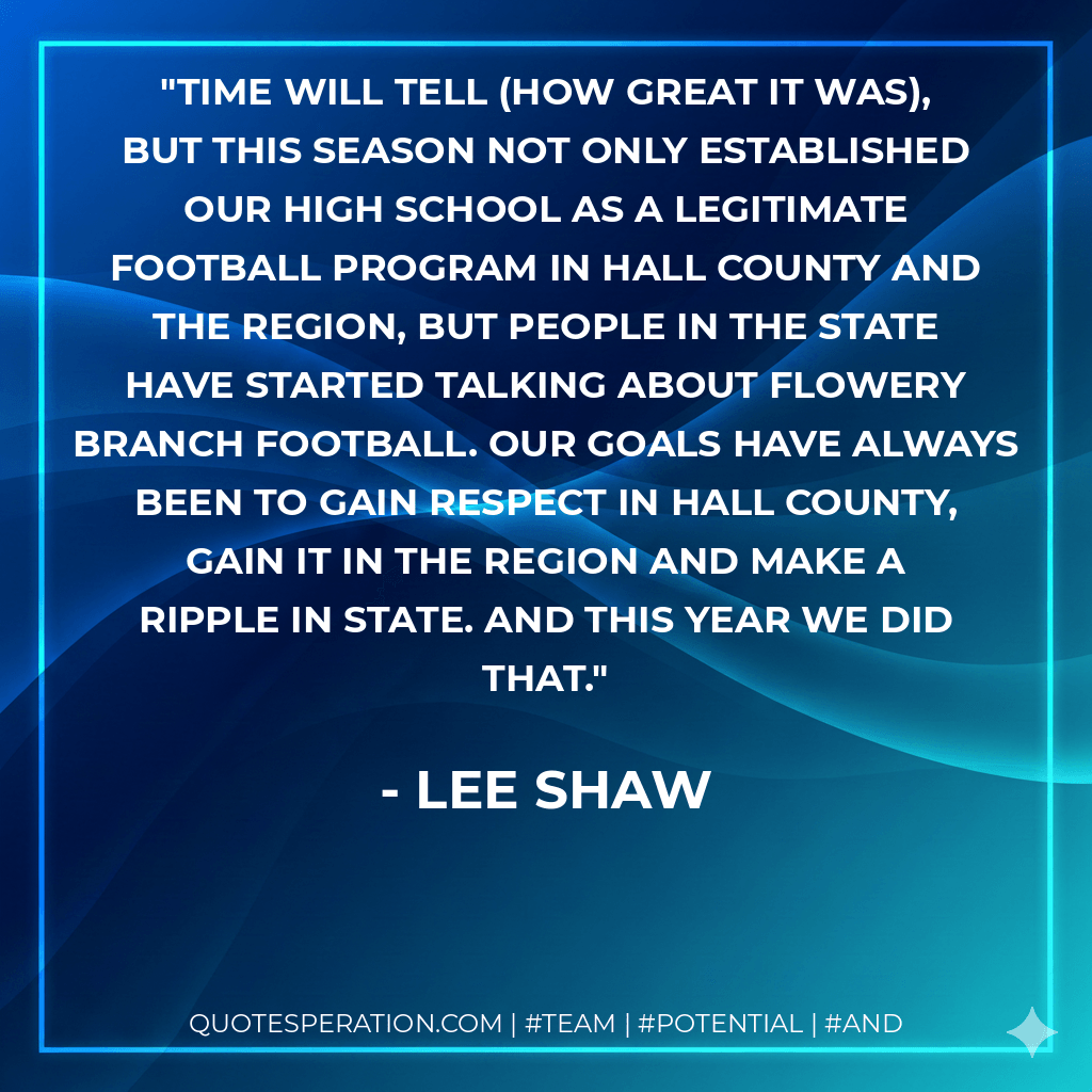 Time will tell (how great it was), but this season not only established our high school as a legitimate football program in Hall County and the region, but people in the state have started talking about Flowery Branch football. Our goals have always been to gain respect in Hall County, gain it in the region and make a ripple in state. And this year we did that. - Lee Shaw