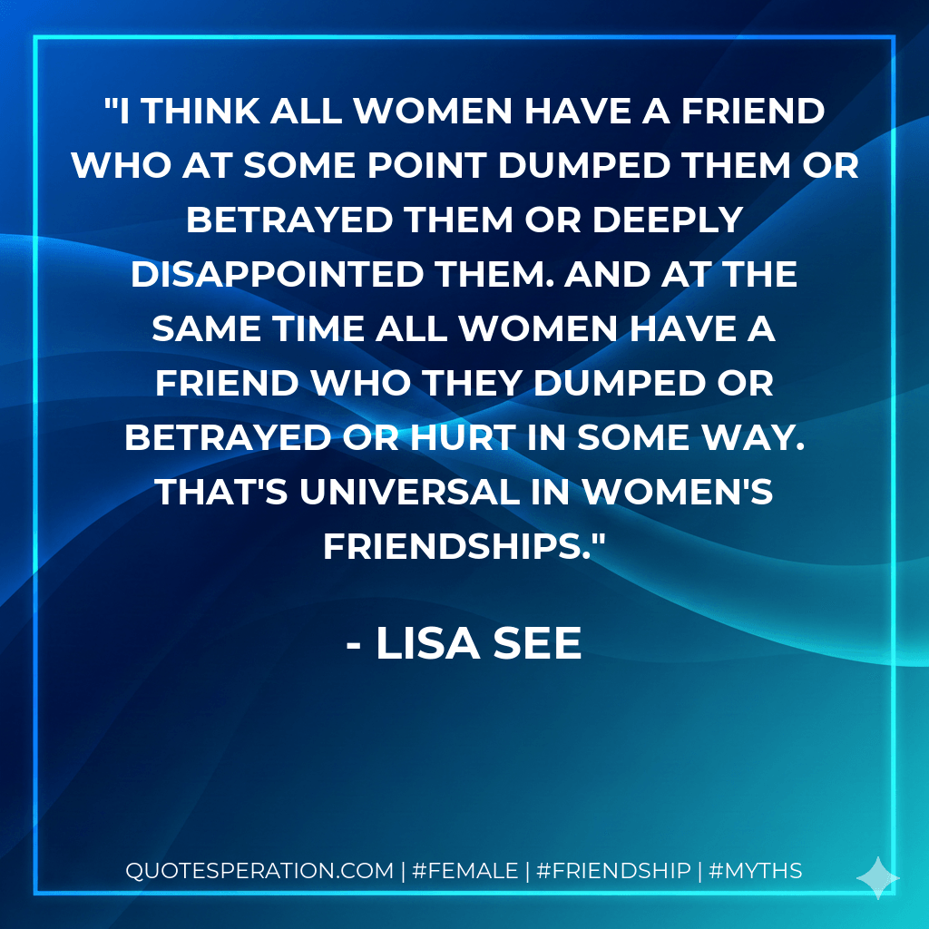 I think all women have a friend who at some point dumped them or betrayed them or deeply disappointed them. And at the same time all women have a friend who they dumped or betrayed or hurt in some way. That's universal in women's friendships. - Lisa See
