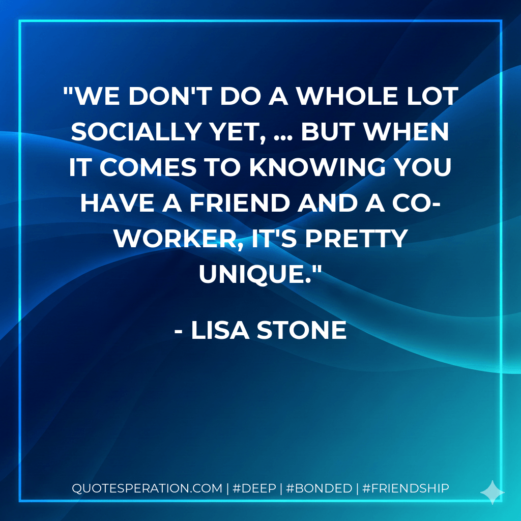 We don't do a whole lot socially yet, ... but when it comes to knowing you have a friend and a co-worker, it's pretty unique. - Lisa Stone