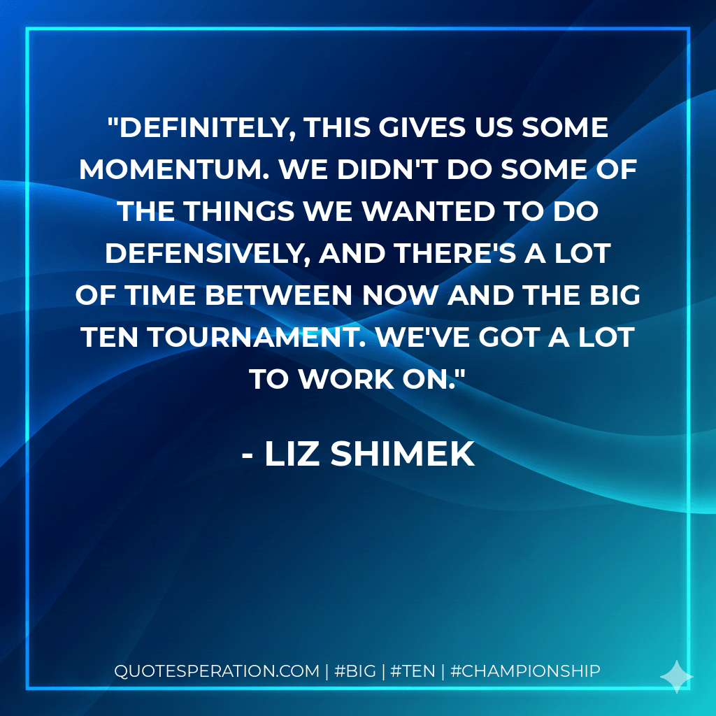 Definitely, this gives us some momentum. We didn't do some of the things we wanted to do defensively, and there's a lot of time between now and the Big Ten Tournament. We've got a lot to work on. - Liz Shimek