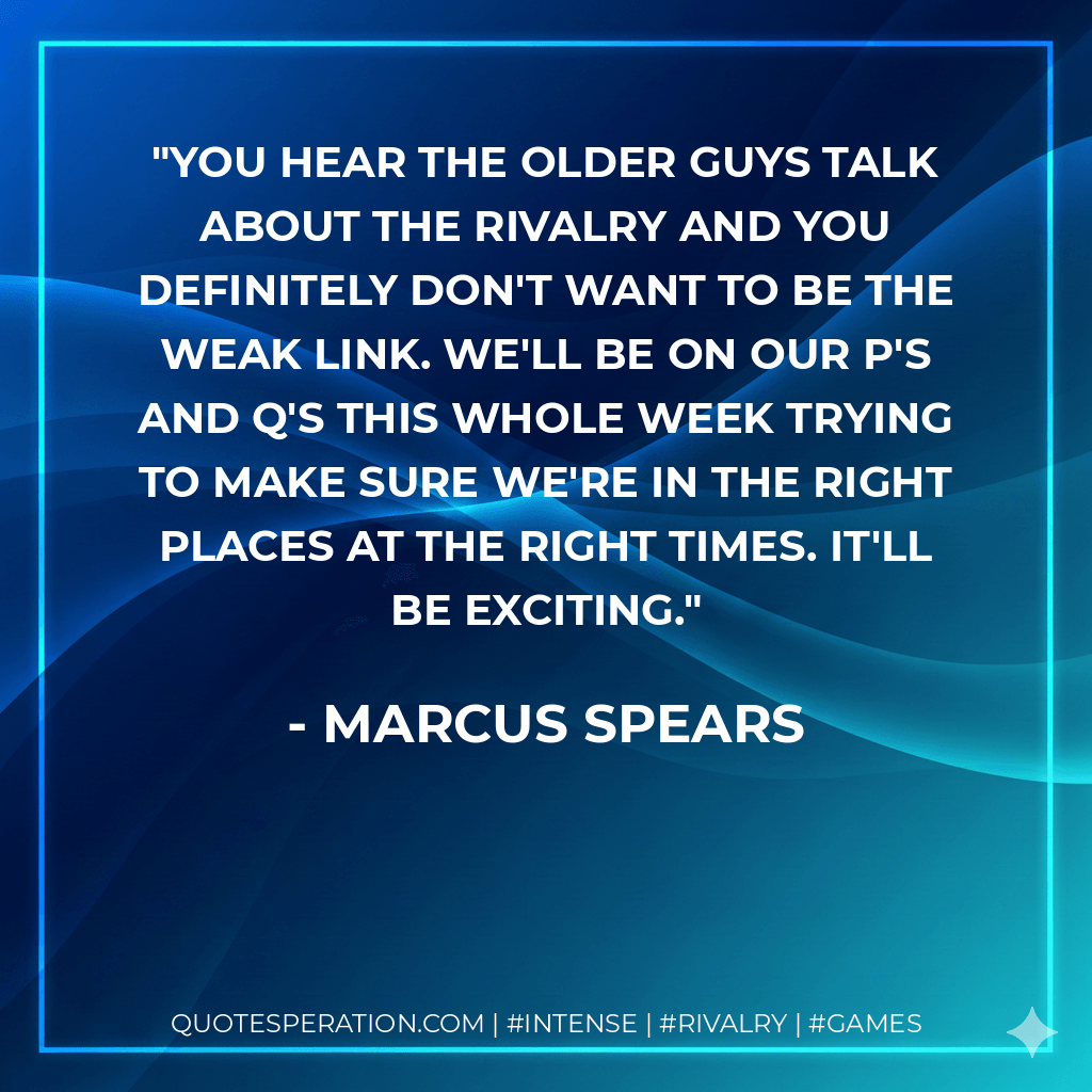 You hear the older guys talk about the rivalry and you definitely don't want to be the weak link. We'll be on our P's and Q's this whole week trying to make sure we're in the right places at the right times. It'll be exciting. - Marcus Spears