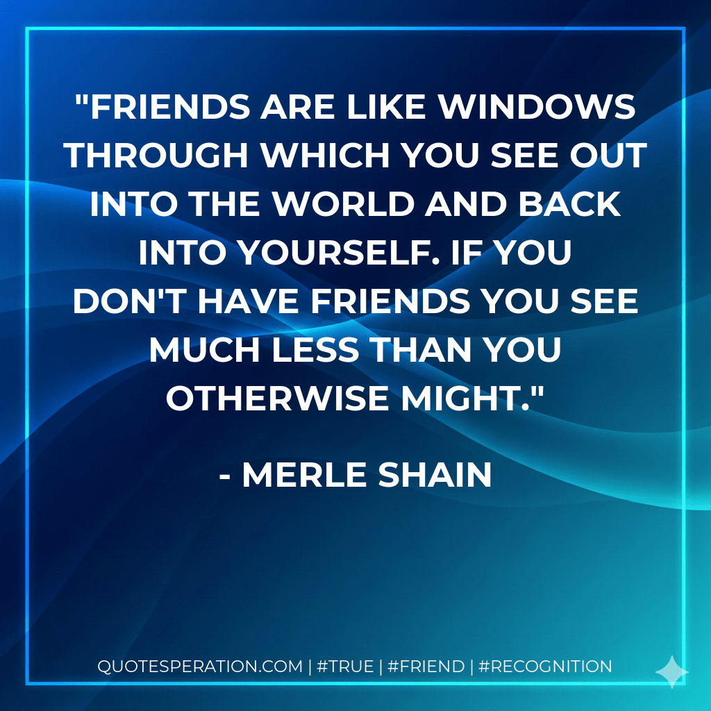 Friends are like windows through which you see out into the world and back into yourself. If you don't have friends you see much less than you otherwise might. - Merle Shain