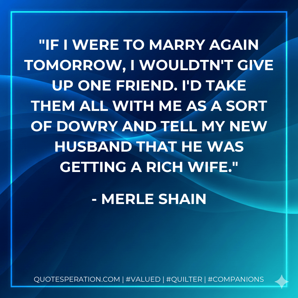 If I were to marry again tomorrow, I wouldtn't give up one friend. I'd take them all with me as a sort of dowry and tell my new husband that he was getting a rich wife. - Merle Shain