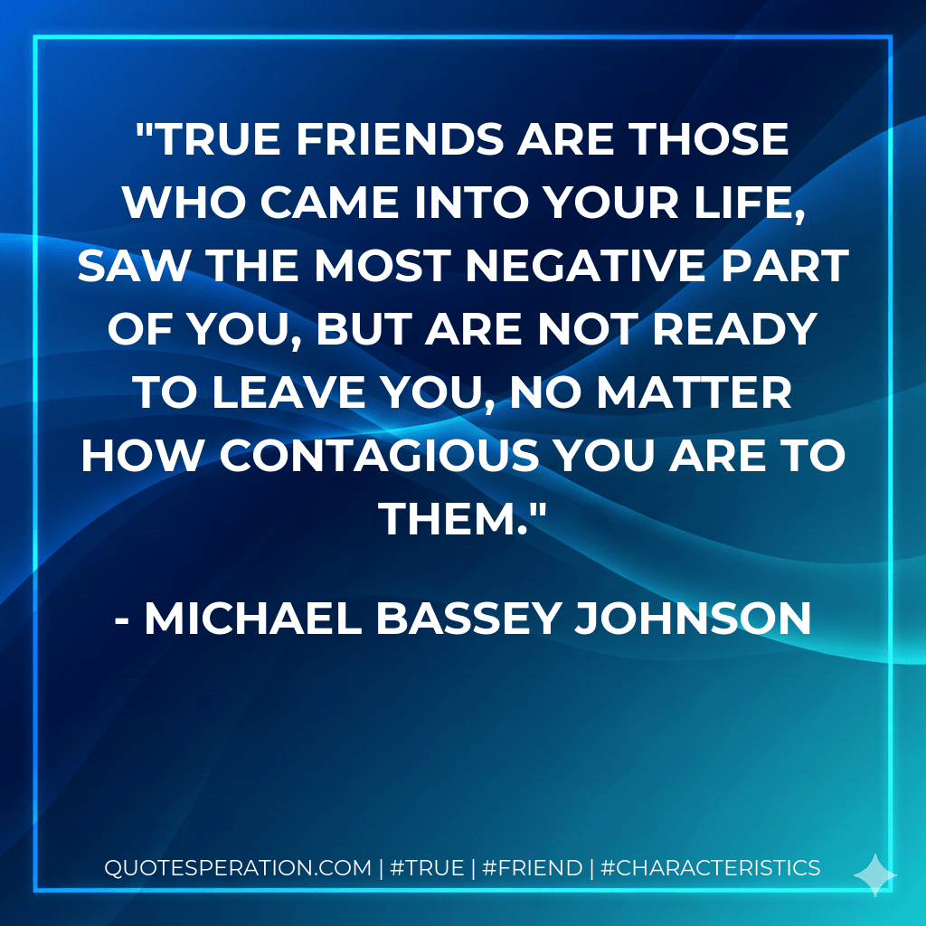 True friends are those who came into your life, saw the most negative part of you, but are not ready to leave you, no matter how contagious you are to them. - Michael Bassey Johnson