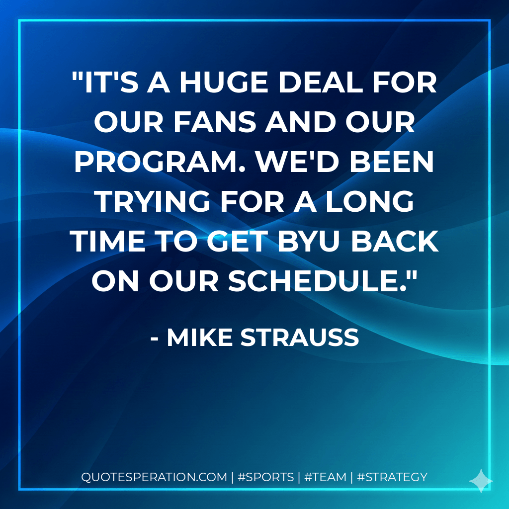 It's a huge deal for our fans and our program. We'd been trying for a long time to get BYU back on our schedule. - Mike Strauss