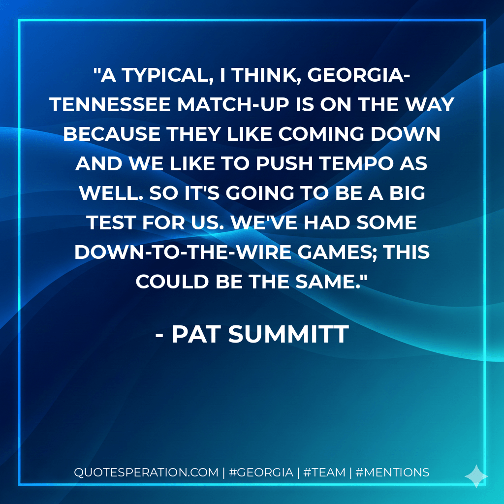 A typical, I think, Georgia-Tennessee match-up is on the way because they like coming down and we like to push tempo as well. So it's going to be a big test for us. We've had some down-to-the-wire games; this could be the same. - Pat Summitt