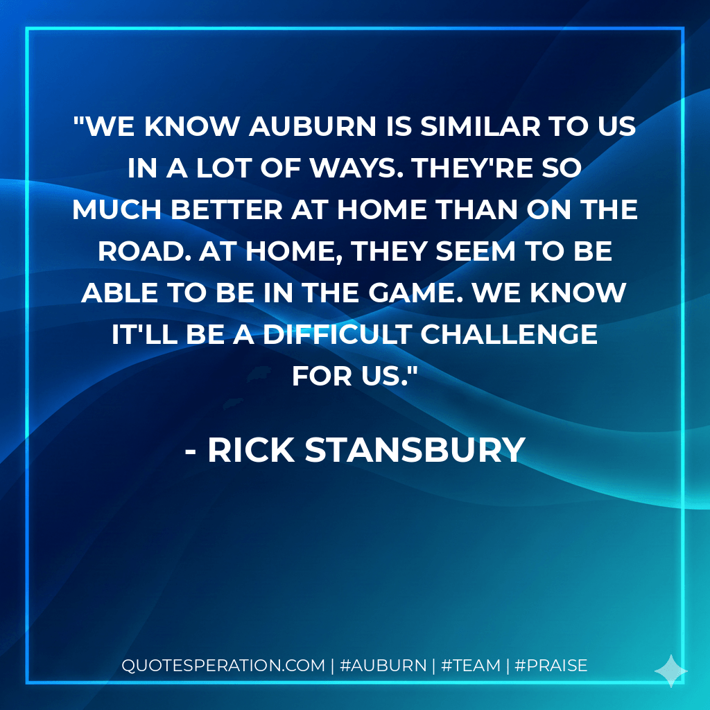 We know Auburn is similar to us in a lot of ways. They're so much better at home than on the road. At home, they seem to be able to be in the game. We know it'll be a difficult challenge for us. - Rick Stansbury